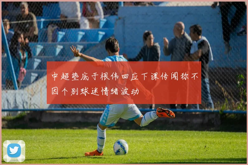 中超垫底于根伟回应下课传闻称不因个别球迷情绪波动