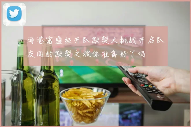 海港富盛经开队默契大挑战开启队友间的默契之旅你准备好了吗