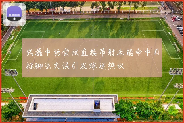 武磊中场尝试直接吊射未能命中目标脚法失误引发球迷热议
