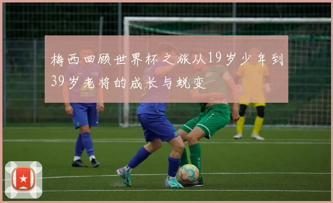 梅西回顾世界杯之旅从19岁少年到39岁老将的成长与蜕变