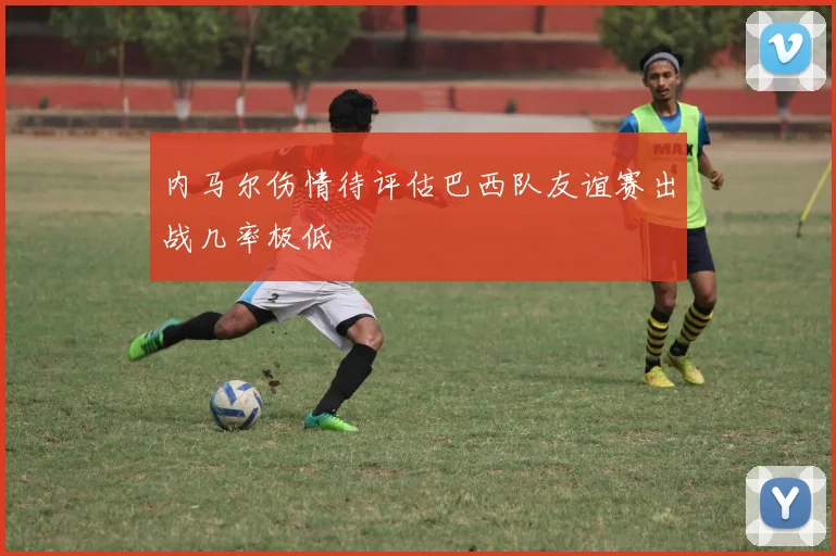 内马尔伤情待评估巴西队友谊赛出战几率极低