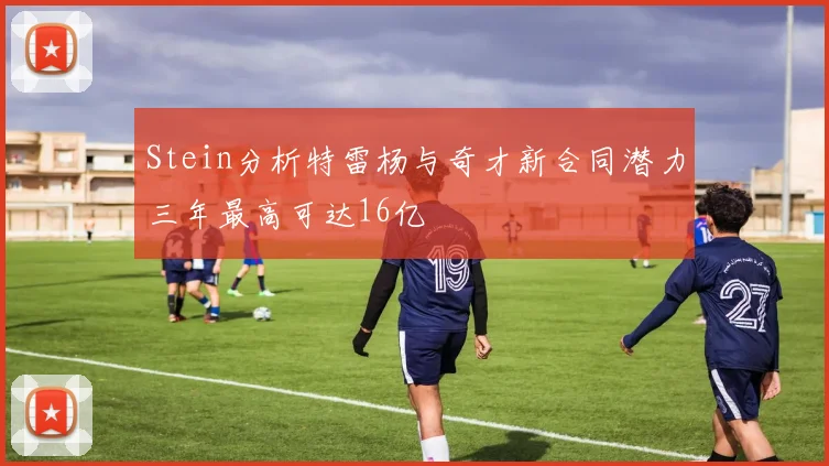 Stein分析特雷杨与奇才新合同潜力三年最高可达16亿