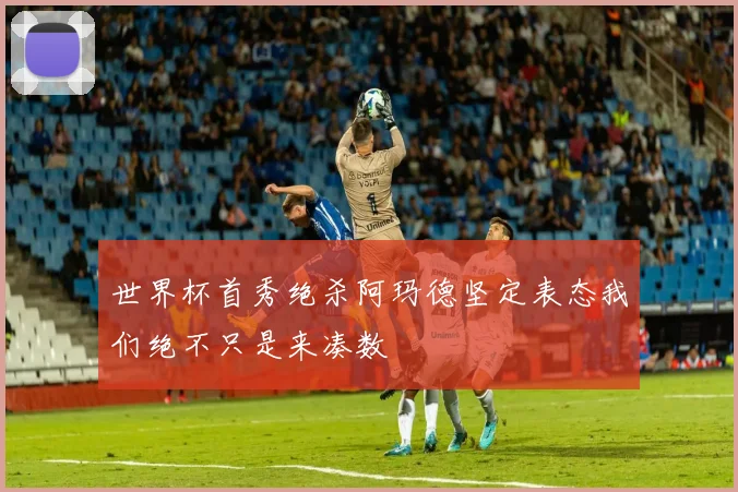 世界杯首秀绝杀阿玛德坚定表态我们绝不只是来凑数