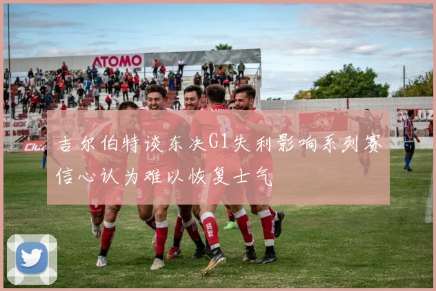 吉尔伯特谈东决G1失利影响系列赛信心认为难以恢复士气