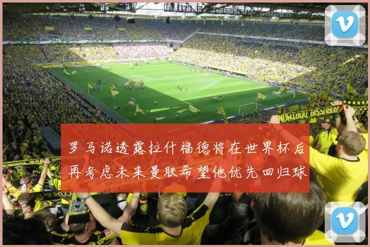 罗马诺透露拉什福德将在世界杯后再考虑未来曼联希望他优先回归球队