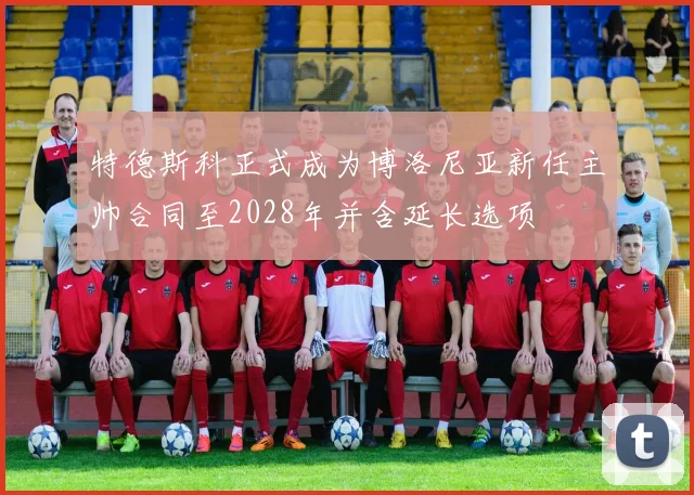 特德斯科正式成为博洛尼亚新任主帅合同至2028年并含延长选项