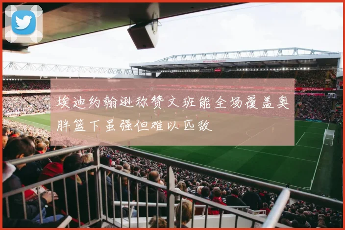 埃迪约翰逊称赞文班能全场覆盖奥胖篮下虽强但难以匹敌